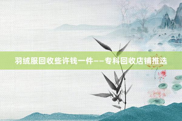 羽绒服回收些许钱一件——专科回收店铺推选