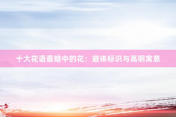 十大花语最暗中的花：避讳标识与高明寓意