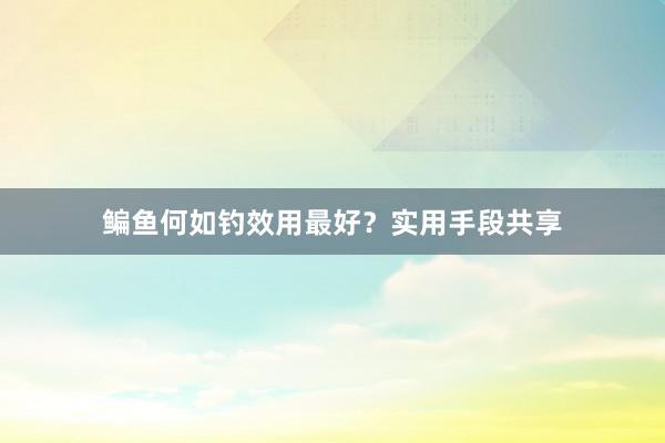 鳊鱼何如钓效用最好？实用手段共享